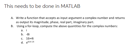 This needs to be done in MATLAB
A. Write a function that accepts as input argument a complex number and returns
as output its magnitude, phase, real part, imaginary part.
B.
Using a for-loop, compute the above quantities for the complex numbers:
a. i
b. -8i
c. 16+4i
d. 0.8-121