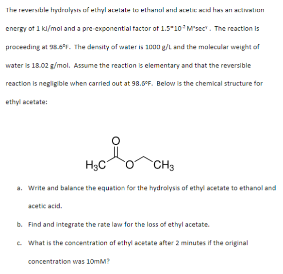 The reversible hydrolysis of ethyl acetate to ethanol and acetic acid has an activation
energy of 1 kJ/mol and a pre-exponential factor of 1.5*10² M*sec". The reaction is
proceeding at 98.6°F. The density of water is 1000 g/L and the molecular weight of
water is 18.02 g/mol. Assume the reaction is elementary and that the reversible
reaction is negligible when carried out at 98.6°F. Below is the chemical structure for
ethyl acetate:
H3C
acetic acid.
a. Write and balance the equation for the hydrolysis of ethyl acetate to ethanol and
CH3
b. Find and integrate the rate law for the loss of ethyl acetate.
c. What is the concentration of ethyl acetate after 2 minutes if the original
concentration was 10mm?