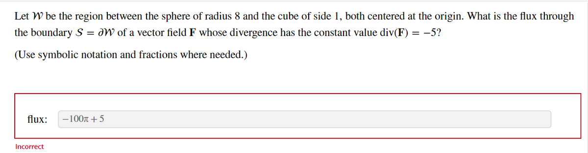 Let W be the region between the sphere of radius 8 and the cube of side 1, both centered at the origin. What is the flux through
the boundary S = W of a vector field F whose divergence has the constant value div(F) = -5?
(Use symbolic notation and fractions where needed.)
flux: -100π + 5
Incorrect