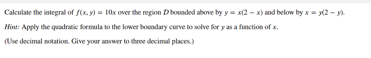 Calculate the integral of f(x, y) = 10x over the region D bounded above by y = x(2 - x) and below by x =
= y(2 — y).
Hint: Apply the quadratic formula to the lower boundary curve to solve for y as a function of x.
(Use decimal notation. Give your answer to three decimal places.)