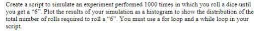 Create a script to simulate an experiment performed 1000 times in which you roll a dice until
you get a "6". Plot the results of your simulation as a histogram to show the distribution of the
total number of rolls required to roll a "6". You must use a for loop and a while loop in your
script.