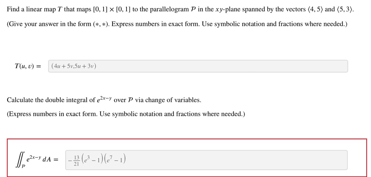 Find a linear map T that maps [0, 1] × [0, 1] to the parallelogram P in the xy-plane spanned by the vectors (4, 5) and (5,3).
(Give your answer in the form (*, *). Express numbers in exact form. Use symbolic notation and fractions where needed.)
T(u, v) = (4u +5v,5u +3v)
Calculate the double integral of e²x-y over P via change of variables.
(Express numbers in exact form. Use symbolic notation and fractions where needed.)
1₂+²x-1
e²x- y dA =
-(²-1)(²-1)