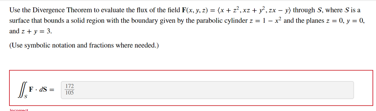 Use the Divergence Theorem to evaluate the flux of the field F(x, y, z) = (x + z², xz + y², zx − y) through S, where S is a
surface that bounds a solid region with the boundary given by the parabolic cylinder z = 1 − x² and the planes z = 0, y = 0,
and z + y = 3.
(Use symbolic notation and fractions where needed.)
I.₁
Incorrect
F. ds =
172
105