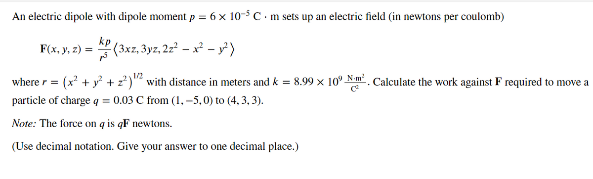 An electric dipole with dipole moment p = 6 × 10−5 C · m sets up an electric field (in newtons per coulomb)
kp
-(3xz, 3yz, 2z² – x² − y² )
F(x, y, z) =
1/2
where r =
(x² + y² + z²)¹¹² with distance in meters and k = 8.99 × 10⁹ Nm². Calculate the work against F required to move a
particle of charge q = 0.03 C from (1, -5, 0) to (4, 3, 3).
Note: The force on q is qF newtons.
(Use decimal notation. Give your answer to one decimal place.)