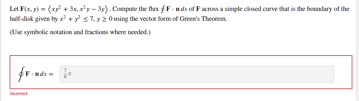 Let F(x, y) = (xy² + 3x, x² y − 3y). Compute the flux F · nds of F across a simple closed curve that is the boundary of the
half-disk given by x² + y² ≤ 7, y ≥ 0 using the vector form of Green's Theorem.
(Use symbolic notation and fractions where needed.)
fr.n
Incorrect
'.nds =
7
8
π