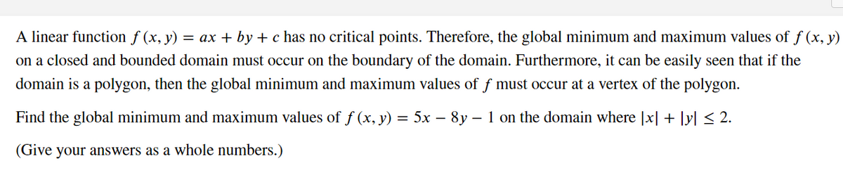 A linear function ƒ (x, y) = ax + by + c has no critical points. Therefore, the global minimum and maximum values of f (x, y)
on a closed and bounded domain must occur on the boundary of the domain. Furthermore, it can be easily seen that if the
domain is a polygon, then the global minimum and maximum values of ƒ must occur at a vertex of the polygon.
Find the global minimum and maximum values of f(x, y) = 5x − 8y ' – 1 on the domain where [x] + [y] ≤ 2.
(Give your answers as a whole numbers.)