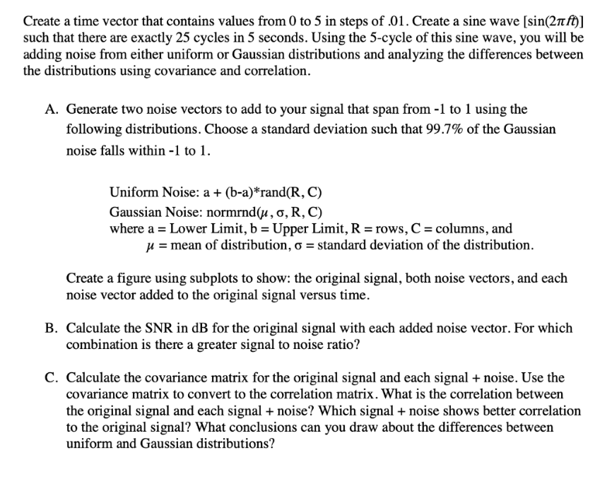 Create a time vector that contains values from 0 to 5 in steps of .01. Create a sine wave [sin(2πft)]
such that there are exactly 25 cycles in 5 seconds. Using the 5-cycle of this sine wave, you will be
adding noise from either uniform or Gaussian distributions and analyzing the differences between
the distributions using covariance and correlation.
A. Generate two noise vectors to add to your signal that span from -1 to 1 using the
following distributions. Choose a standard deviation such that 99.7% of the Gaussian
noise falls within -1 to 1.
Uniform Noise: a + (b-a)*rand(R, C)
Gaussian Noise: normrnd(u, o, R, C)
where a = Lower Limit, b = Upper Limit, R = rows, C = columns, and
μ = mean of distribution, o = standard deviation of the distribution.
Create a figure using subplots to show: the original signal, both noise vectors, and each
noise vector added to the original signal versus time.
B. Calculate the SNR in dB for the original signal with each added noise vector. For which
combination is there a greater signal to noise ratio?
C. Calculate the covariance matrix for the original signal and each signal + noise. Use the
covariance matrix to convert to the correlation matrix. What is the correlation between
the original signal and each signal + noise? Which signal + noise shows better correlation
to the original signal? What conclusions can you draw about the differences between
uniform and Gaussian distributions?