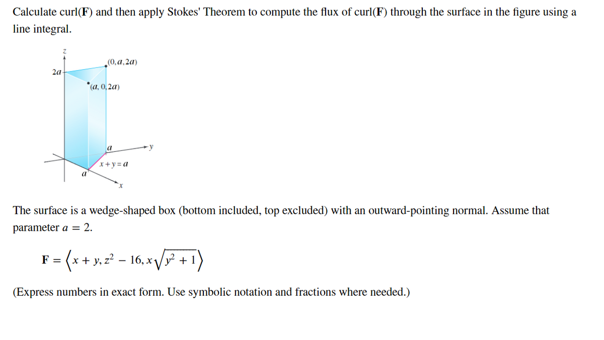 Calculate curl(F) and then apply Stokes' Theorem to compute the flux of curl(F) through the surface in the figure using a
line integral.
2a
(0,a,2a)
*(a, 0,2a)
F
a
x+y=a
The surface is a wedge-shaped box (bottom included, top excluded) with an outward-pointing normal. Assume that
parameter a = 2.
= (x + y₂2² _
16, x√√√x² + 1
(Express numbers in exact form. Use symbolic notation and fractions where needed.)