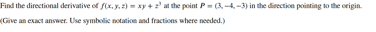 ### Problem: Directional Derivative

Find the directional derivative of \( f(x, y, z) = xy + z^3 \) at the point \( P = (3, -4, -3) \) in the direction pointing to the origin.

(Give an exact answer. Use symbolic notation and fractions where needed.)

---

This problem involves computing the directional derivative, which measures the rate of change of a function as you move in a specific direction. The function given is \( f(x, y, z) = xy + z^3 \). The point of interest is \( P = (3, -4, -3) \), and the direction is towards the origin \((0, 0, 0)\). The directional derivative in this context will provide valuable insight into how the function changes as we move towards the origin from the specified point.