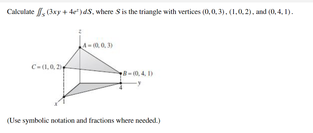 Calculate (3xy + 4e²) d.S, where S is the triangle with vertices (0, 0, 3), (1, 0, 2), and (0, 4, 1).
Z
A=(0, 0, 3)
A
C= (1, 0, 2)
B=(0, 4, 1)
-y
(Use symbolic notation and fractions where needed.)