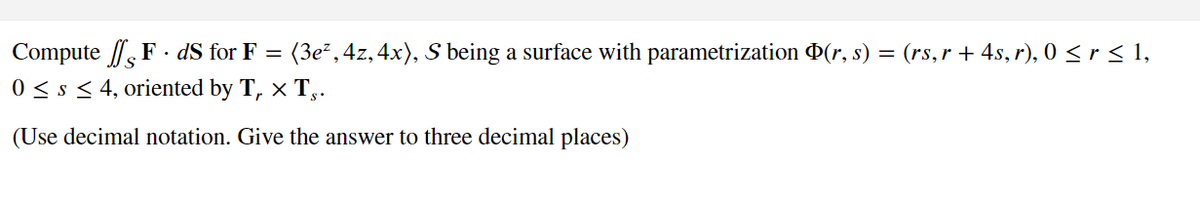 Compute FdS for F = (3e², 4z, 4x), S being a surface with parametrization Þ(r, s) = (rs, r + 4s, r), 0 ≤ r ≤ 1,
0 ≤ s ≤ 4, oriented by T₁ × T§.
(Use decimal notation. Give the answer to three decimal places)