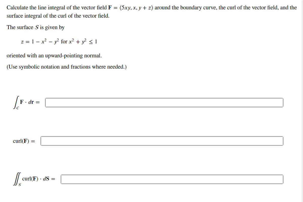 Calculate the line integral of the vector field F
=
: (5xy, x, y + z) around the boundary curve, the curl of the vector field, and the
surface integral of the curl of the vector field.
The surface S is given by
z = 1 - x² - y² for x² + y² ≤ 1
oriented with an upward-pointing normal.
(Use symbolic notation and fractions where needed.)
F. dr =
curl(F) =
D
curl(F). dS =