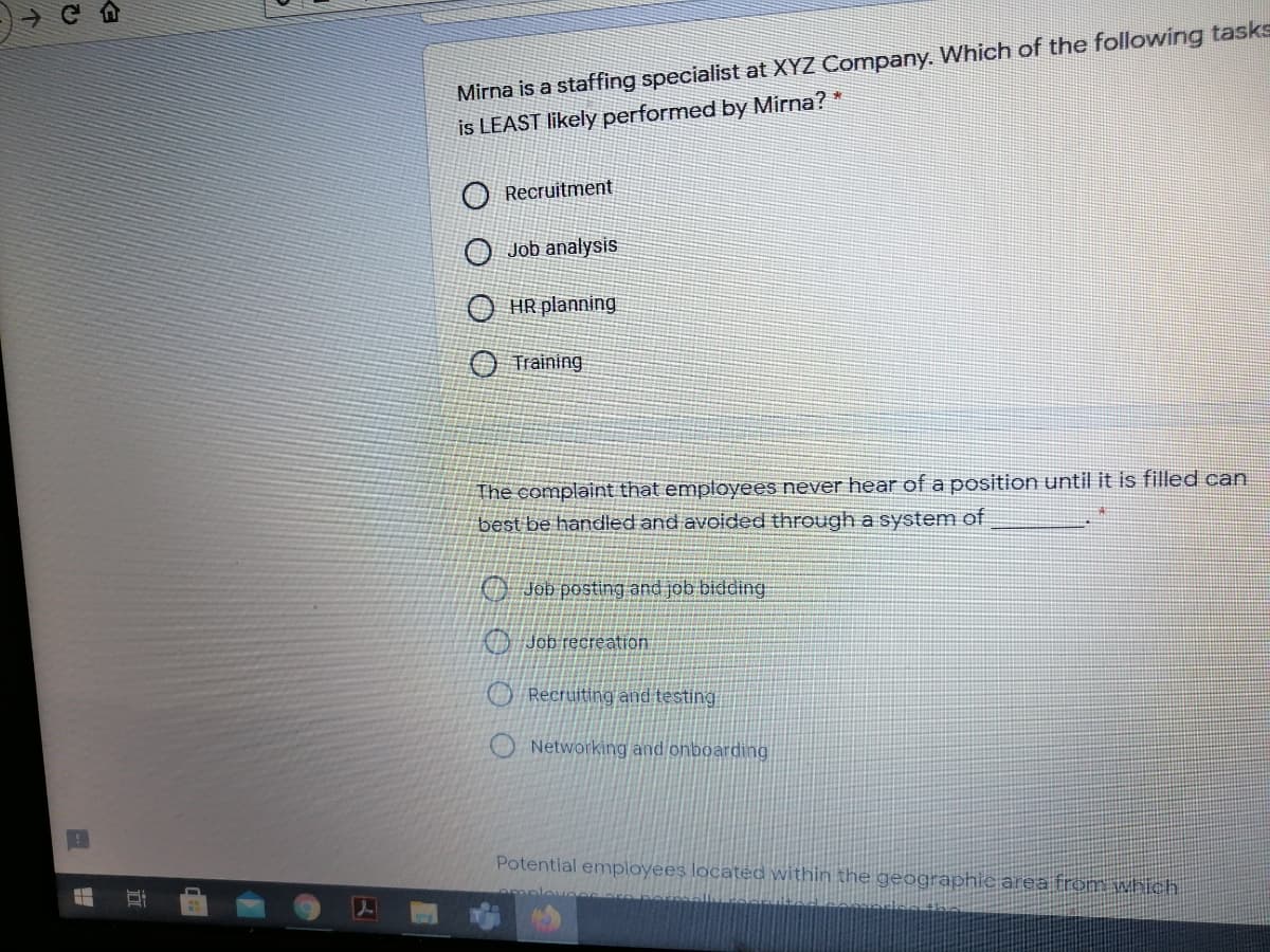 Mirna is a staffing specialist at XYZ Company. Which of the following tasks
is LEAST likely performed by Mirna? *
Recruitment
O Job analysis
HR planning
Training
The complaint that employees never hear of a position until it is filled can
best be handled and avoided through a system of
O Job posting and job bidding
O Job recreation
O Recruiting and testing
O Networking and onboarding
Potential employees located within the geographie area from which.

