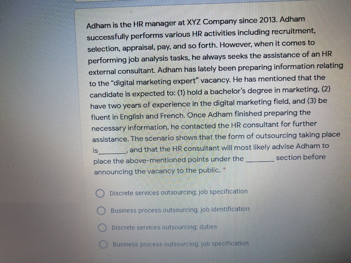 Adham is the HR manager at XYZ Company since 2013. Adham
successfully performs various HR activities including recruitment,
selection, appraisal, pay, and so forth. However, when it comes to
performing job analysis tasks, he always seeks the assistance of an HR
external consultant. Adham has lately been preparing information relating
to the "digital marketing expert" vacancy. He has mentioned that the
candidate is expected to: (1) hold a bachelor's degree in marketing, (2)
have two years of experience in the digital marketing field, and (3) be
fluent in English and French. Once Adham finished preparing the
necessary information, he contacted the HR consultant for further
assistance. The scenario shows that the form of outsourcing taking place
is
and that the HR consultant will most likely advise Adham to
place the above-mentioned points under the
announcing the vacancy to the public.
section before
Discrete services outsourcing job specification
Business process outsourcing, job identification
Discrete services outsourcing, duties.
Business process outsourcing, job specification
