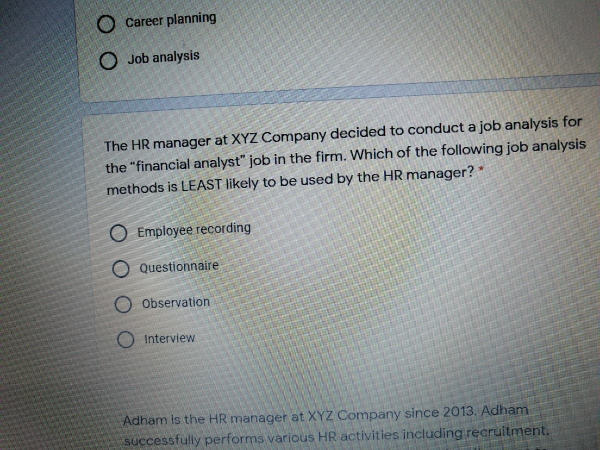 Career planning
O Job analysis
The HR manager at XYZ Company decided to conduct a job analysis for
the "financial analyst" job in the firm. Which of the following job analysis
methods is LEAST likely to be used by the HR manager?
O Employee recording
O Questionnaire
Observation
Interview
Adham is the HR manager at XYZ Company since 2013. Adham
successfully performs various HR activities including recruitment.
