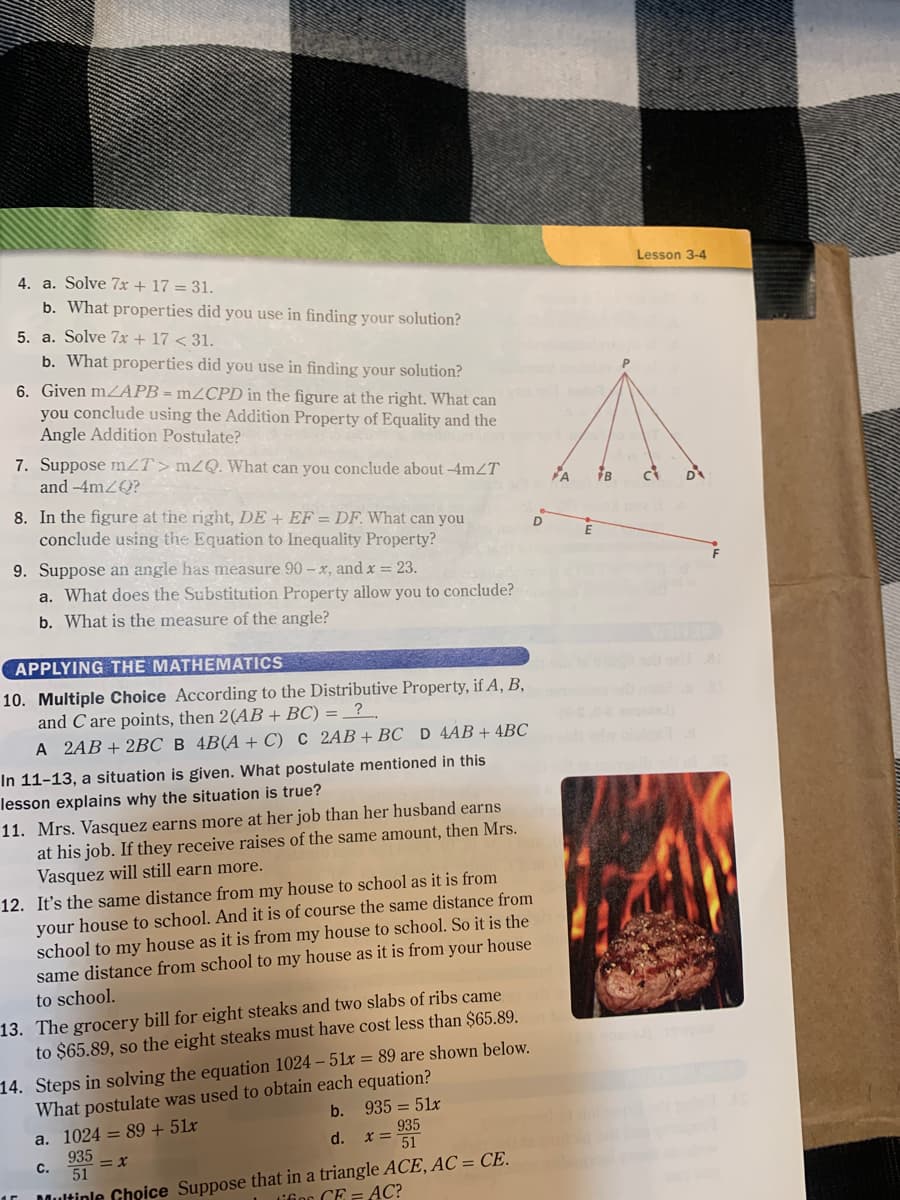 Lesson 3-4
4. a. Solve 7x + 17 = 31.
b. What properties did you use in finding your solution?
5. a. Solve 7x + 17 < 31.
b. What properties did you use in finding your solution?
6. Given m2APB = m2CPD in the figure at the right. What can
you conclude using the Addition Property of Equality and the
Angle Addition Postulate?
P.
7. Suppose mZT>mZQ. What can you conclude about -4mZT
and -4mZQ?
8. In the figure at the right, DE + EF == DF. What can you
conclude using the Equation to Inequality Property?
9. Suppose an angle has measure 90 – x, and x = 23.
a. What does the Substitution Property allow you to conclude?
b. What is the measure of the angle?
APPLYING THE MATHEMATICS
10. Multiple Choice According to the Distributive Property, if A, B,
and C are points, then 2(AB + BC) = _? .
А 2АB + 2ВС В 4B(А + C) С 2АB + ВC D 4AB + 4BС
In 11-13, a situation is given. What postulate mentioned in this
lesson explains why the situation is true?
11. Mrs. Vasquez earns more at her job than her husband earns
at his job. If they receive raises of the same amount, then Mrs.
Vasquez will still earn more.
12. It's the same distance from my house to school as it is from
your house to school. And it is of course the same distance from
school to my house as it is from my house to school. So it is the
same distance from school to my house as it is from your house
to school.
13. The grocery bill for eight steaks and two slabs of ribs came
to $65.89, so the eight steaks must have cost less than $65.89.
14. Steps in solving the equation 1024 – 51x = 89 are shown below.
What postulate was used to obtain each equation?
b. 935 = 51x
a. 1024 = 89 + 51x
935
x= 51
d.
935
С.
51
Dultinle Choice Suppose that in a triangle ACE, AC = CE.
Lifion CE =AC?
