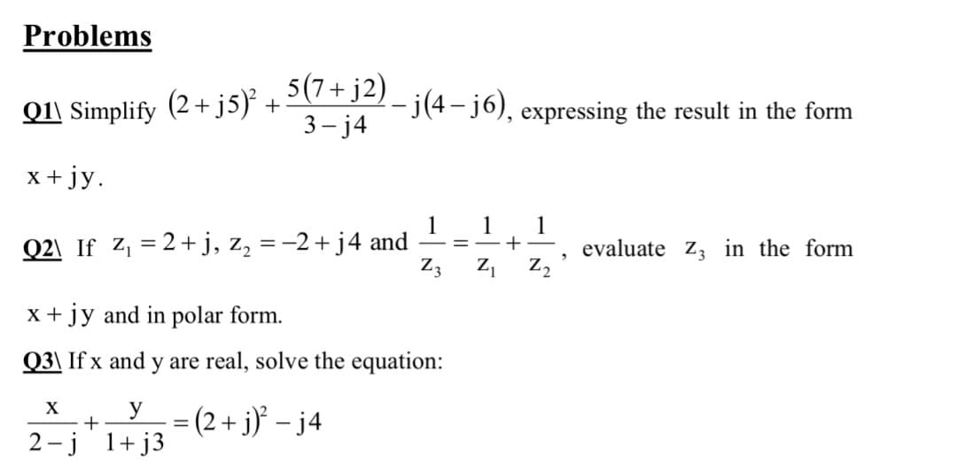 Problems
Q1\ Simplify (2+ j5) +
5(7+ j2) _ j(4 – j6), expressing the result in the form
3- j4
x + jy.
1
1
Q2\ If Z, = 2+j, z, =-2 + j4 and
Z3
1
+-
evaluate z, in the form
Z2
-
x +jy and in polar form.
Q3\ If x and y are real, solve the equation:
X
= (2 + j}* – j4
2 -j 1+ j3
