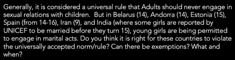 Generally, it is considered a universal rule that Adults should never engage in
sexual relations with children. But in Belarus (14), Andorra (14), Estonia (15),
Spain (from 14-16), Iran (9), and India (where some girls are reported by
UNICEF to be married before they turn 15), young girls are being permitted
to engage in marital acts. Do you think it is right for these countries to violate
the universally accepted norm/rule? Can there be exemptions? What and
when?
