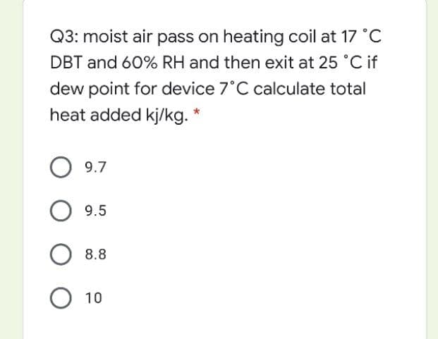 Q3: moist air pass on heating coil at 17 °C
DBT and 60% RH and then exit at 25 °C if
dew point for device 7°C calculate total
heat added kj/kg. *
О 9.7
9.5
8.8
О 10
