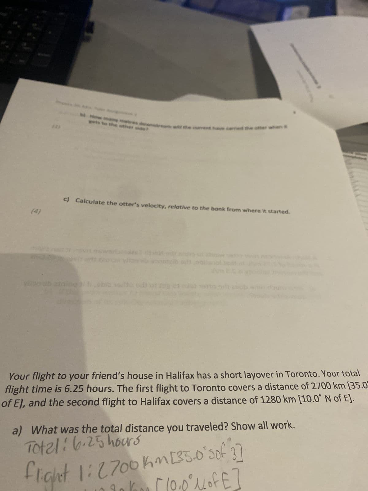 E
(2)
Pars
ats to the other side
c) Calculate the otter's velocity, relative to the bank from where it started.
viszsub ain
biz silto ortof
5
67 18010
Your flight to your friend's house in Halifax has a short layover in Toronto. Your total
flight time is 6.25 hours. The first flight to Toronto covers a distance of 2700 km [35.07
of E], and the second flight to Halifax covers a distance of 1280 km [10.0° N of E].
Total: 6.25 hours
a) What was the total distance you traveled? Show all work.
flight 1: 2700 Kim [35.0°sof 3]
[10.0° MofE]