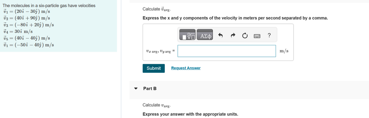 The molecules in a six-particle gas have velocities
V₁ = (20î - 30ĵ) m/s
v2 = (40î +90ĵ) m/s
V3
v3 = (-802 +20ĵ) m/s
V4 = 30î m/s
v5
(402 403) m/s
v₁ = (-50 î – 40ĵ) m/s
=
Calculate Vavg.
Express the x and y components of the velocity in meters per second separated by a comma.
Ur avg, Uy avg
Submit
Part B
VE ΑΣΦ
Request Answer
Calculate Vavg.
Express your answer with the appropriate units.
?
m/s