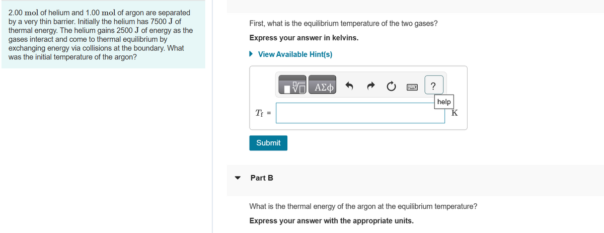 2.00 mol of helium and 1.00 mol of argon are separated
by a very thin barrier. Initially the helium has 7500 J of
thermal energy. The helium gains 2500 J of energy as the
gases interact and come to thermal equilibrium by
exchanging energy via collisions at the boundary. What
was the initial temperature of the argon?
First, what is the equilibrium temperature of the two gases?
Express your answer in kelvins.
► View Available Hint(s)
Tf =
Submit
Part B
VE ΑΣΦ
help
What is the thermal energy of the argon at the equilibrium temperature?
Express your answer with the appropriate units.