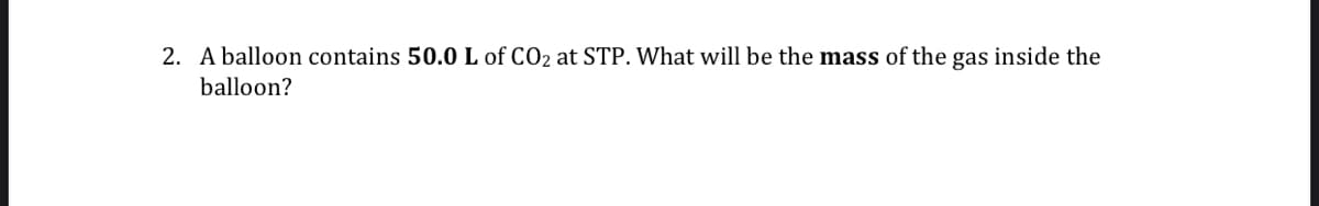 2. A balloon contains 50.0 L of CO2 at STP. What will be the mass of the gas inside the
balloon?
