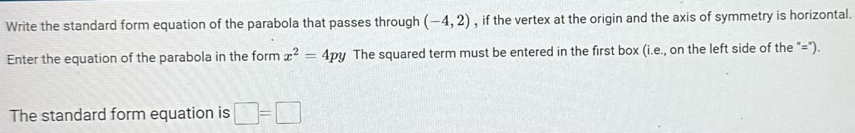 Write
the standard form equation of the parabola that passes through (-4, 2), if the vertex at the origin and the axis of symmetry is horizontal.
Enter the equation of the parabola in the form ² 4py The squared term must be entered in the first box (i.e., on the left side of the "=").
The standard form equation is-