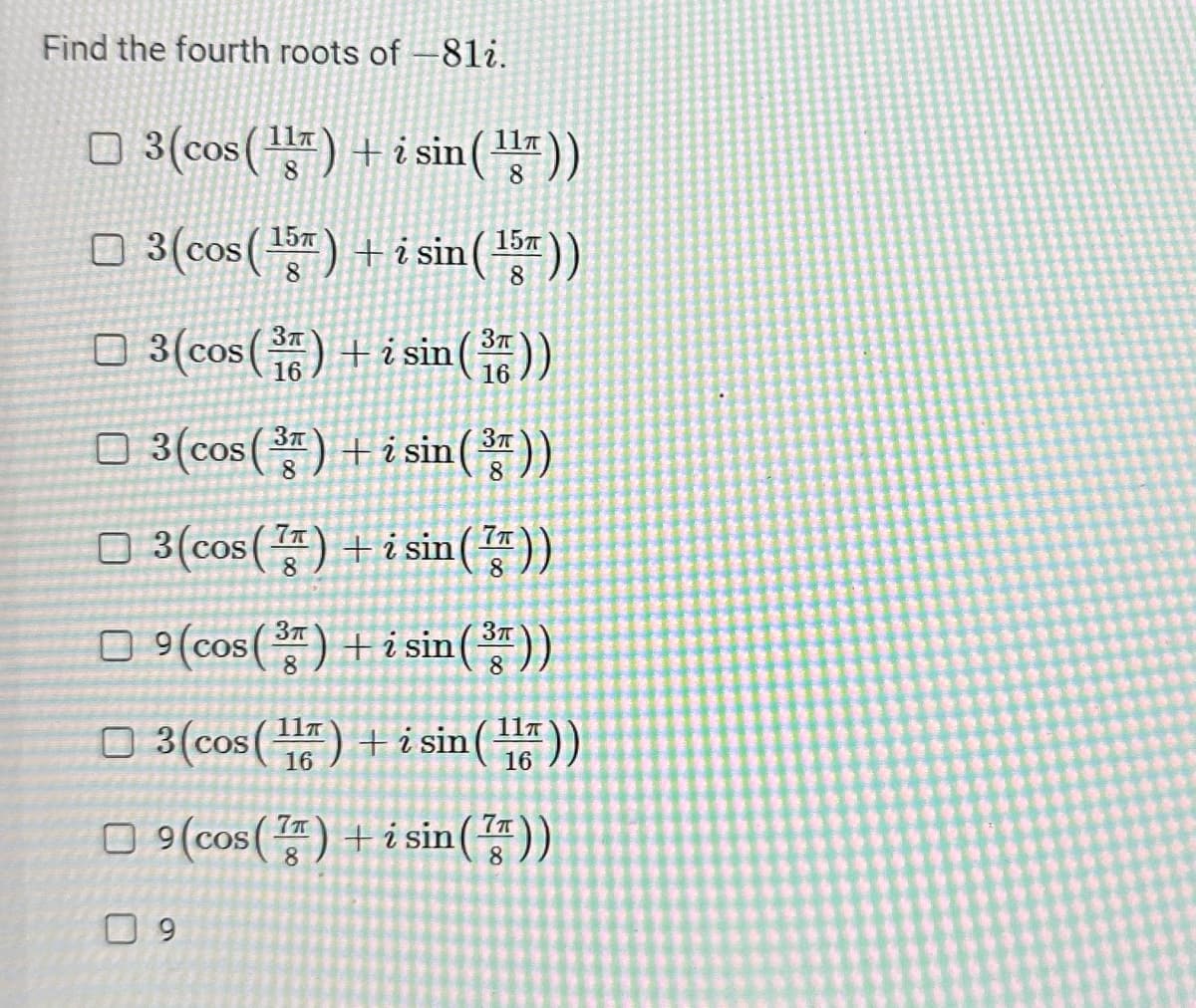 Find the fourth roots of -81i.
3(cos(¹) + i sin (¹))
8
3(cos(¹5)+ i sin (¹5))
8
8
□
3(cos(3) + i sin (3))
3(cos(3) + i sin (3))
3(cos()+ i sin (7))
9(cos(3)+isin (3))
8
3 (cos(1) + i sin (1))
16
□9 (cos (7) + i sin())
9