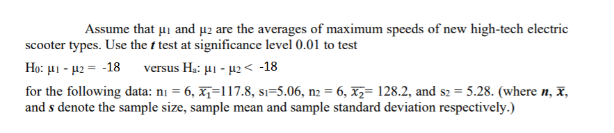 Assume that ui and µ2 are the averages of maximum speeds of new high-tech electric
scooter types. Use the t test at significance level 0.01 to test
Ho: µi - µ2 = -18
versus H.: μι - μ2<18
for the following data: ni = 6, x1=117.8, si=5.06, n2 = 6, xz= 128.2, and s2 = 5.28. (where n, ,
and s denote the sample size, sample mean and sample standard deviation respectively.)
%3D
