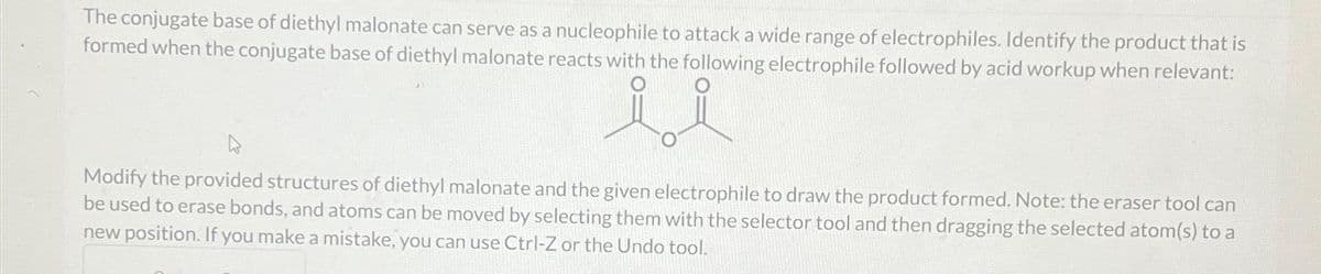 The conjugate base of diethyl malonate can serve as a nucleophile to attack a wide range of electrophiles. Identify the product that is
formed when the conjugate base of diethyl malonate reacts with the following electrophile followed by acid workup when relevant:
ii
Modify the provided structures of diethyl malonate and the given electrophile to draw the product formed. Note: the eraser tool can
be used to erase bonds, and atoms can be moved by selecting them with the selector tool and then dragging the selected atom(s) to a
new position. If you make a mistake, you can use Ctrl-Z or the Undo tool.