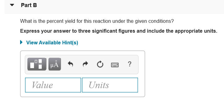 • Part B
What is the percent yield for this reaction under the given conditions?
Express your answer to three significant figures and include the appropriate units.
• View Available Hint(s)
μΑ
Value
Units
