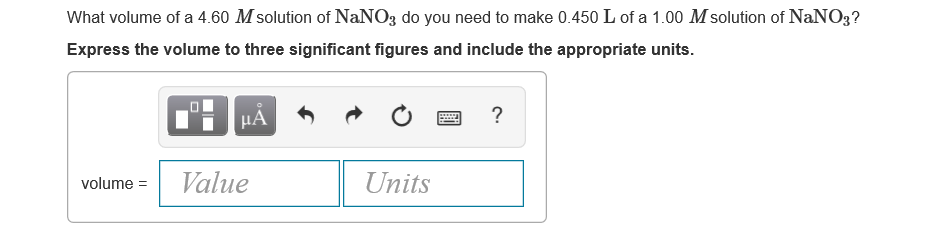 What volume of a 4.60 M solution of NaNO3 do you need to make 0.450 L of a 1.00 M solution of NaNO3?
Express the volume to three significant figures and include the appropriate units.
HẢ
volume =
Value
Units
