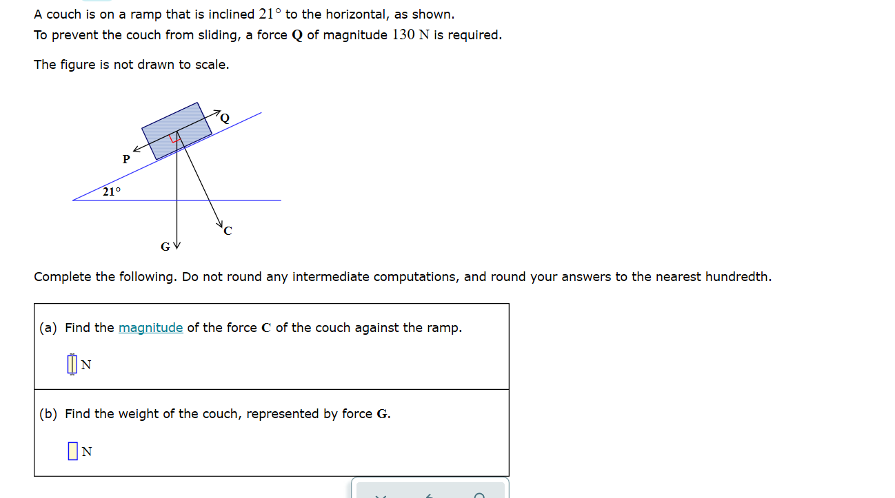 A couch is on a ramp that is inclined 21° to the horizontal, as shown.
To prevent the couch from sliding, a force Q of magnitude 130 N is required.
The figure is not drawn to scale.
P
21°
GV
Complete the following. Do not round any intermediate computations, and round your answers to the nearest hundredth.
(a) Find the magnitude of the force C of the couch against the ramp.
IN
(b) Find the weight of the couch, represented by force G.
ON
