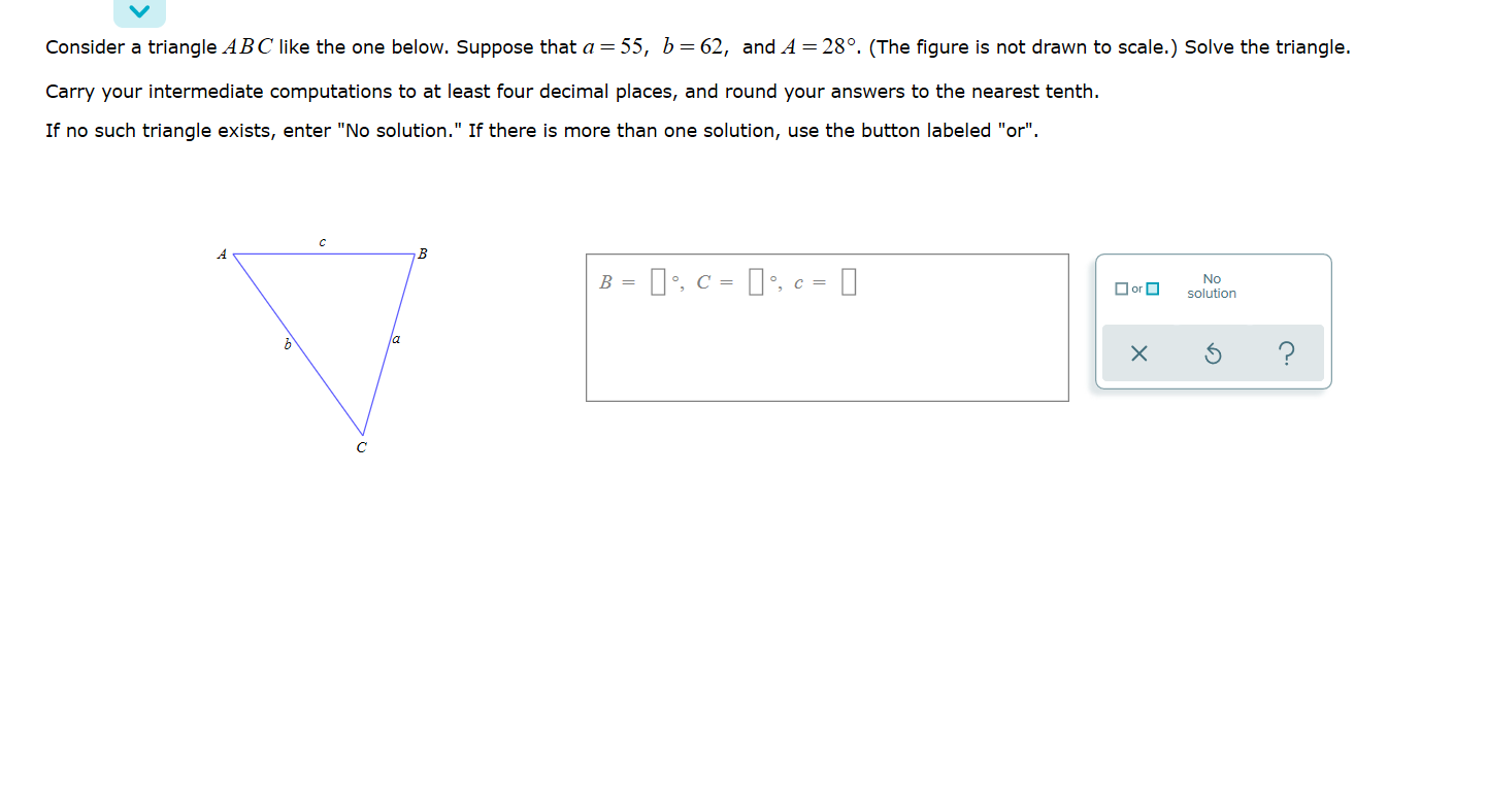 Consider a triangle ABC like the one below. Suppose that a = 55, b= 62, and A = 28°. (The figure is not drawn to scale.) Solve the triangle.
Carry your intermediate computations to at least four decimal places, and round your answers to the nearest tenth.
If no such triangle exists, enter "No solutlon." If there is more than one solutlon, use the button labeled "or".
