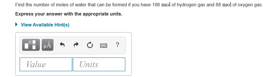 Find the number of moles of water that can be formed if you have 186 mol of hydrogen gas and 88 mol of oxygen gas.
Express your answer with the appropriate units.
• View Available Hint(s)
HA
Value
Units
