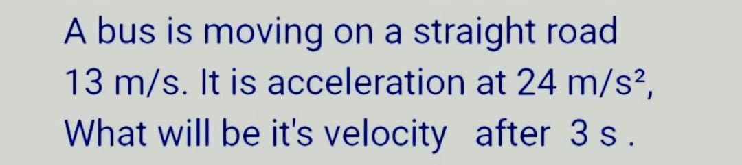 A bus is moving on a straight road
13 m/s. It is acceleration at 24 m/s²,
What will be it's velocity after 3 s.