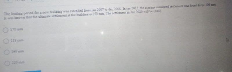 The loading period for a new building was extended from jan 2007 to dec 2008 In jan 2012, the average measured settlement was found to be 100 m
It was known that the ultimate settlement at the building is 250 mm The settlement in Jan 2020 will be (mm)
170 mm
190 mm