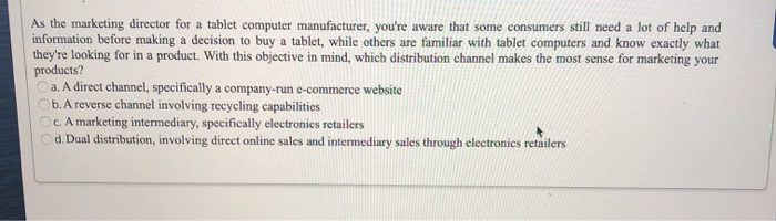 As the marketing director for a tablet computer manufacturer, you're aware that some consumers still need a lot of help and
information before making a decision to buy a tablet, while others are familiar with tablet computers and know exactly what
they're looking for in a product. With this objective in mind, which distribution channel makes the most sense for marketing your
products?
a. A direct channel, specifically a company-run e-commerce website
Ob. A reverse channel involving recycling capabilities
Oc. A marketing intermediary, specifically electronics retailers
Od. Dual distribution, involving direct online sales and intermediary sales through electronics retailers