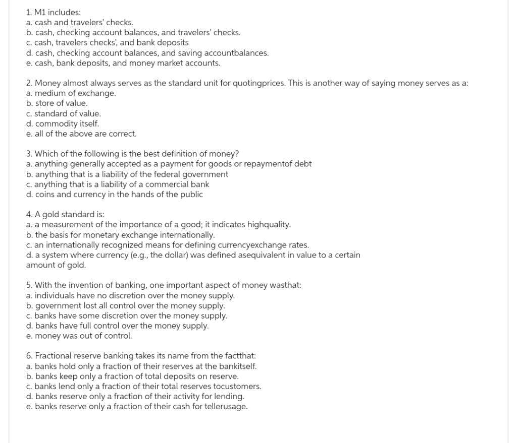 1. M1 includes:
a. cash and travelers' checks.
b. cash, checking account balances, and travelers' checks.
c. cash, travelers checks', and bank deposits
d. cash, checking account balances, and saving accountbalances.
e. cash, bank deposits, and money market accounts.
2. Money almost always serves as the standard unit for quotingprices. This is another way of saying money serves as a:
a. medium of exchange.
b. store of value.
c. standard of value.
d. commodity itself.
e. all of the above are correct.
3. Which of the following is the best definition of money?
a. anything generally accepted as a payment for goods or repaymentof debt
b. anything that is a liability of the federal government
c. anything that is a liability of a commercial bank
d. coins and currency in the hands of the public
4. A gold standard is:
a. a measurement of the importance of a good; it indicates highquality.
b. the basis for monetary exchange internationally.
c. an internationally recognized means for defining currencyexchange rates.
d. a system where currency (e.g., the dollar) was defined asequivalent in value to a certain
amount of gold.
5. With the invention of banking, one important aspect of money wasthat:
a. individuals have no discretion over the money supply.
b. government lost all control over the money supply.
c. banks have some discretion over the money supply.
d. banks have full control over the money supply.
e. money was out of control.
6. Fractional reserve banking takes its name from the factthat:
a. banks hold only a fraction of their reserves at the bankitself.
b. banks keep only a fraction of total deposits on reserve.
c. banks lend only a fraction of their total reserves tocustomers.
d. banks reserve only a fraction of their activity for lending.
e. banks reserve only a fraction of their cash for tellerusage.