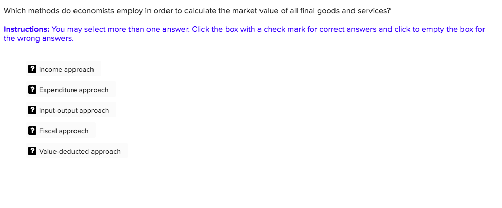 Which methods do economists employ in order to calculate the market value of all final goods and services?
Instructions: You may select more than one answer. Click the box with a check mark for correct answers and click to empty the box for
the wrong answers.
? Income approach
? Expenditure approach
? Input-output approach
? Fiscal approach
? Value-deducted approach