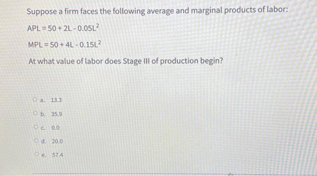 Suppose a firm faces the following average and marginal products of labor:
APL=50+2L-0.05L²
MPL 50+4L-0.15L²
At what value of labor does Stage III of production begin?
O a. 13.3
Ob. 35.9
OC. 0.0
d. 20.0
O e. 57.4