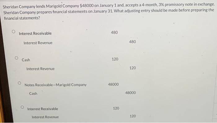 Sheridan Company lends Marigold Company $48000 on January 1 and, accepts a 4-month, 3% promissory note in exchange.
Sheridan Company prepares financial statements on January 31. What adjusting entry should be made before preparing the
financial statements?
Interest Receivable
Interest Revenue
Cash
Interest Revenue
Notes Receivable-Marigold Company
Cash
Interest Receivable
Interest Revenue
480
120
48000
120
480
120
48000
120