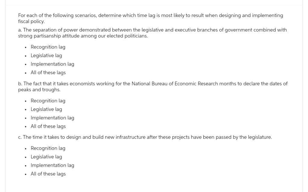 For each of the following scenarios, determine which time lag is most likely to result when designing and implementing
fiscal policy.
a. The separation of power demonstrated between the legislative and executive branches of government combined with
strong partisanship attitude among our elected politicians.
.
.
.
.
b. The fact that it takes economists working for the National Bureau of Economic Research months to declare the dates of
peaks and troughs.
.
.
.
Recognition lag
Legislative lag
Implementation lag
All of these lags
c. The time it takes to design and build new infrastructure after these projects have been passed by the legislature.
Recognition lag
• Legislative lag
.
Implementation lag
All of these lags
.
Recognition lag
Legislative lag
Implementation lag
. All of these lags