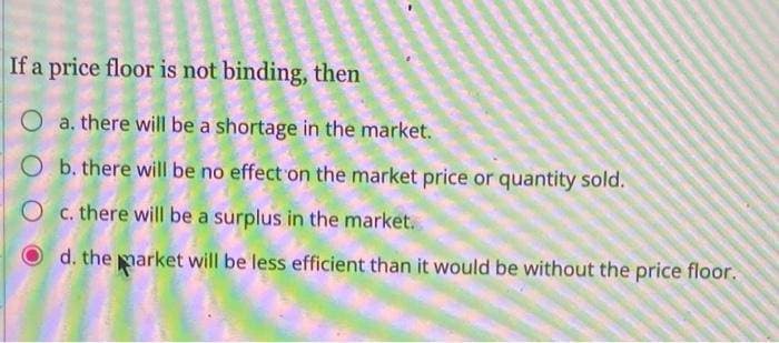 If a price floor is not binding, then
O a. there will be a shortage in the market.
O
b. there will be no effect on the market price or quantity sold.
O
c. there will be a surplus in the market.
d. the market will be less efficient than it would be without the price floor.