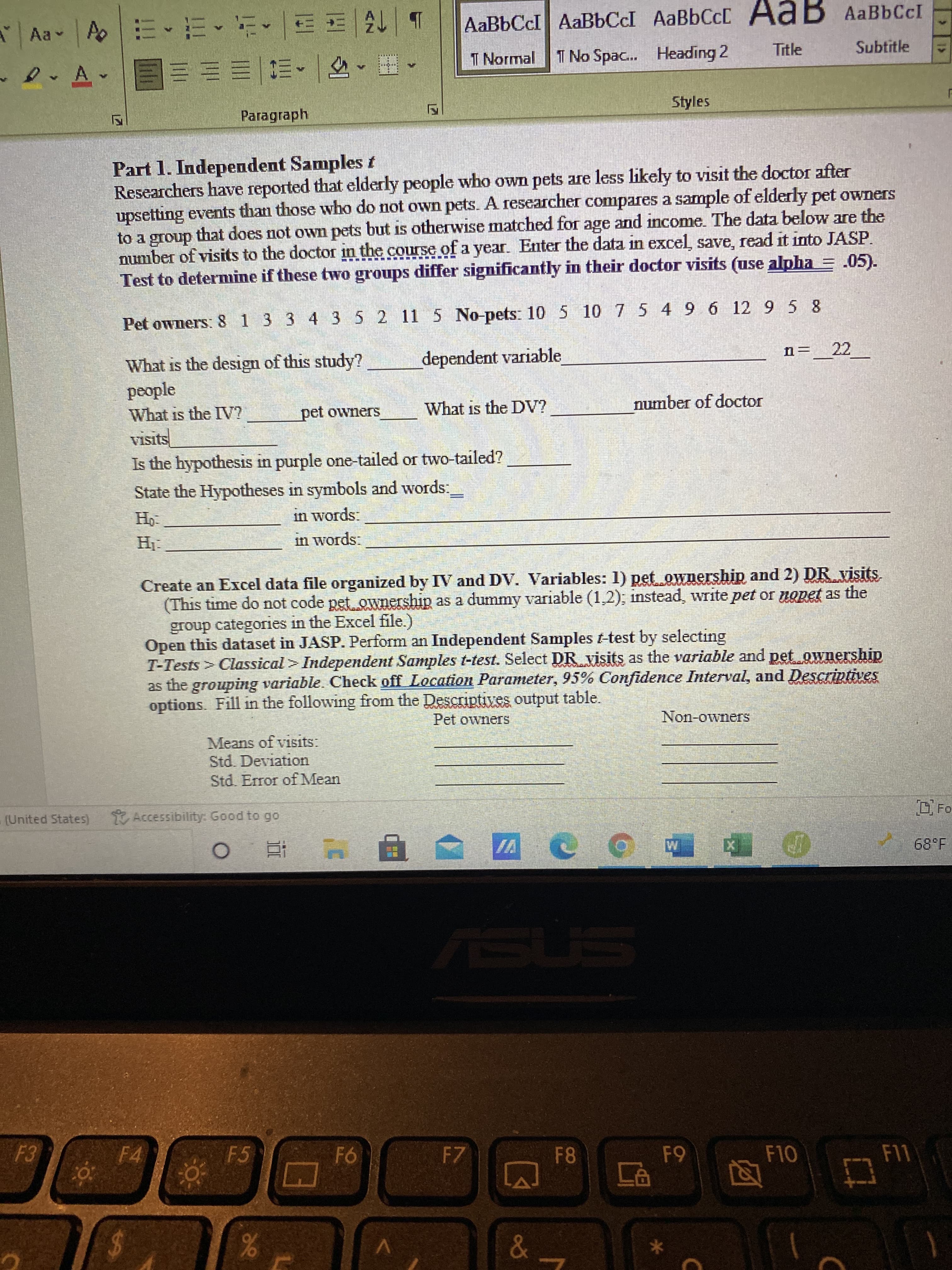 8
F.
b| 13 ョ|^,黑,
I Normal T
Aa A
AaBbCcI AaBbCcI AABBCCD AaB AaBbCcI
I No Spac... Heading 2
Subtitle
,日,可一,四一川三三E
Paragraph
Styles
Part 1. Independent Samples t
Researchers have reported that elderly people who own pets are less likely to visit the doctor after
upsetting events than those who do not own pets. A reseacher compares a sample of elderly pet owners
to a group that does not owm pets but is otherwise matched for age and income. The data below are the
number of visits to the doctor in the course of a year. Enter the data in excel, save, read it into JASP.
Test to deternmine if these two groups differ significantly in their doctor visits (use alpha = .05).
Pet owners: 8 1 3 3 4 3 5 2 11 5 No-pets: 10 5 10 7 5 4 9 6 12 9 5 8
n=_22 _
What is the design of this study?
people
dependent variable
SI
What is the IV?
pet owners
What is the DV?
number of doctor
Is the hypothesis in purple one-tailed or two-tailed?
State the Hypotheses in symbols and words:
in words:
in words:
Create an Excel data file organized by IV and DV. Variables: 1) pet ownership and 2) DR visits
(This time do not code pet ownership as a dummy variable (1,2); instead, write pet or nopet as the
group categories in the Excel file.)
Open this dataset in JASP. Perform an Independent Samples t-test by selecting
T-Tests > Classical > Independent Samples t-test. Select DR visits as the variable and pet ownership
as the grouping variable. Check off Location Parameter, 95% Confidence Interval, and Descriptives
options. Fill in the following from the Descriptives output table.
Pet owners
Non-owners
Means of visits:
Std. Deviation
Std. Error of Mean
(United StateS)
Accessibility: Good to go
Fo
68°F
VI
4 五0
F4
F5
F7
F11
