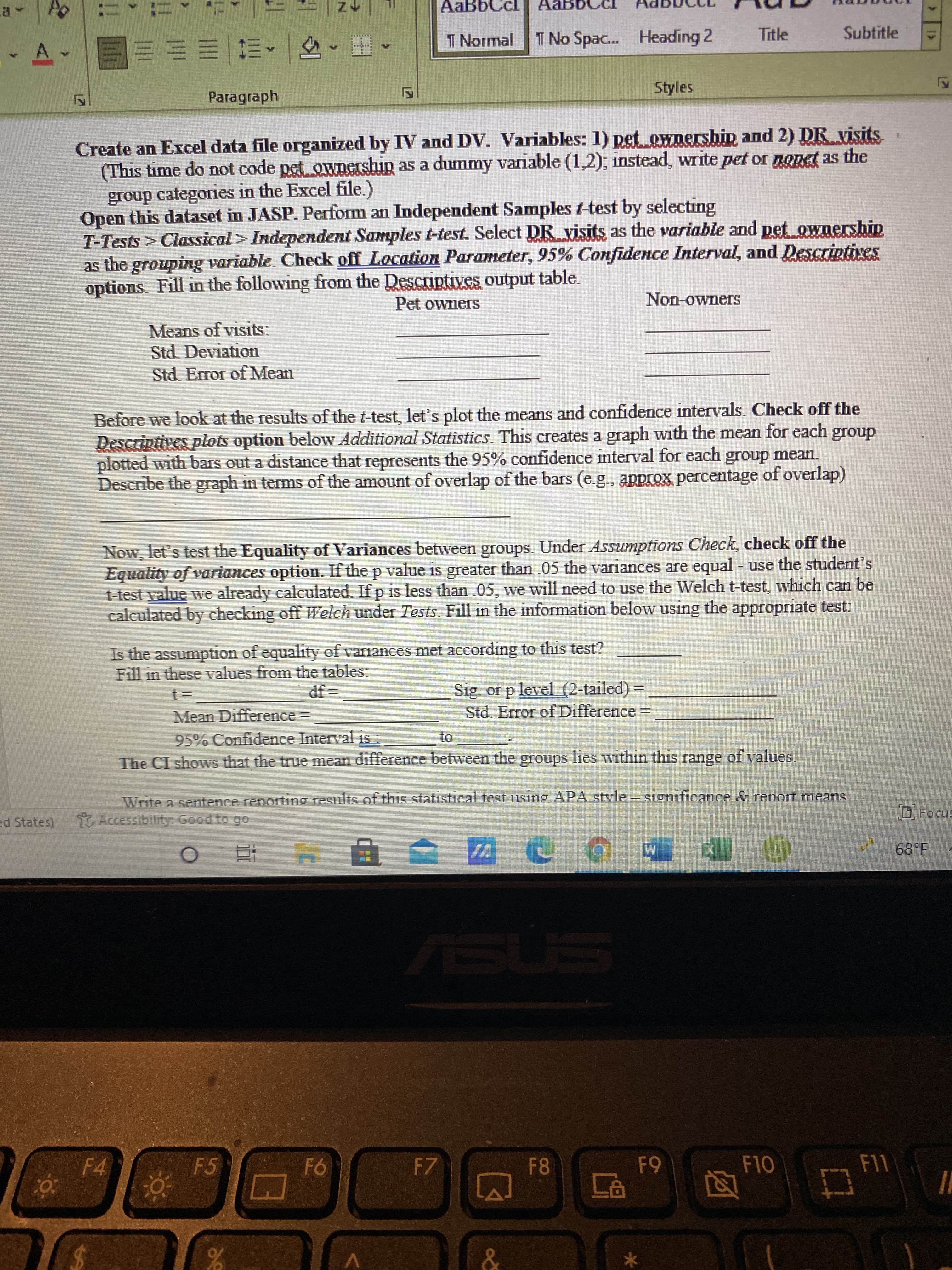 de
AaBbCcl
T Normal
I No Spac... Heading 2
Title
Subtitle
A.
Paragraph
Styles
Create an Excel data file organized by IV and DV. Variables: 1) pet ownershin and 2) DR visits
(This time do not code pet ownership as a dummy variable (1,2): instead, write pet or nonet as the
group categories in the Excel file.)
Open this dataset in JASP. Perform an Independent Samples t-test by selecting
T-Tests > Classical > Independent Samples t-test. Select DR visits as the variable and pet ownership
as the grouping variable. Check off Location Parameter, 95% Confidence Interval, and Descriptives
options. Fill in the following from the Descriptives output table.
SE
Pet ownerS
Non-owneS
Means of visits:
Std. Deviation
Std. Error of Mean
Before we look at the results of the t-test, let's plot the means and confidence intervals. Check off the
Descriptives plots option below Additional Statistics. This creates a graph with the mean for each group
plotted with bars out a distance that represents the 95% confidence interval for each group mean.
Describe the graph in terms of the amount of overlap of the bars (e.g., approx percentage of overlap)
Now, let's test the Equality of Variances between groups. Under Assumptions Check, check off the
Equality of variances option. If the p value is greater than .05 the variances are equal - use the student's
t-test yalue we already calculated. If p is less than .05, wve will need to use the Welch t-test, which can be
calculated by checking off Welch under Tests. Fill in the information below using the appropriate test:
Buisn
Is the assumption of equality of variances met according to this test?
Fill in these values from the tables:
Sig. or p level (2-tailed) =
Std. Error of Difference =
Mean Difference=
95% Confidence Interval is
to
The CI shows that the true mean difference between the groups lies within this range of values.
Write a sentence reporting results of this statistical test using APA stvle- sionificance & renort means
Accessibility. Good to go
D Focus
ed States)
| 直 0
ASUS
F4
F5
F7
F8
F11
95
