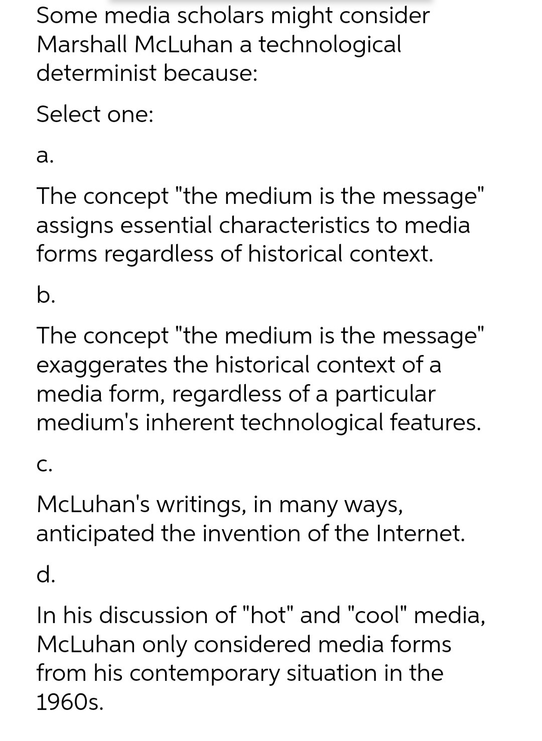 Some media scholars might consider
Marshall McLuhan a technological
determinist because:
Select one:
а.
The concept "the medium is the message"
assigns essential characteristics to media
forms regardless of historical context.
b.
The concept "the medium is the message"
exaggerates the historical context of a
media form, regardless of a particular
medium's inherent technological features.
С.
McLuhan's writings, in many ways,
anticipated the invention of the Internet.
d.
In his discussion of "hot" and "cool" media,
McLuhan only considered media forms
from his contemporary situation in the
1960s.
