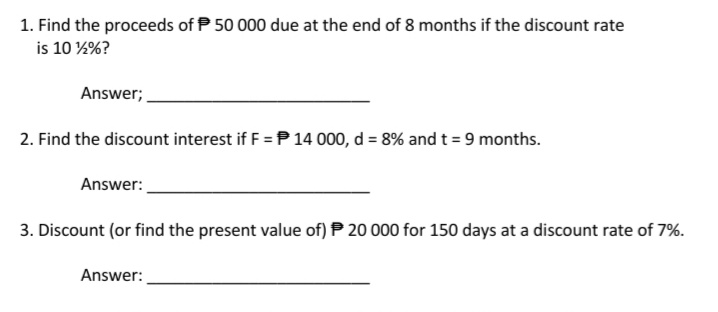 1. Find the proceeds of P 50 000 due at the end of 8 months if the discount rate
is 10 %%?
Answer;
2. Find the discount interest if F = P14 000, d = 8% andt = 9 months.
Answer:
3. Discount (or find the present value of) P 20 000 for 150 days at a discount rate of 7%.
Answer:
