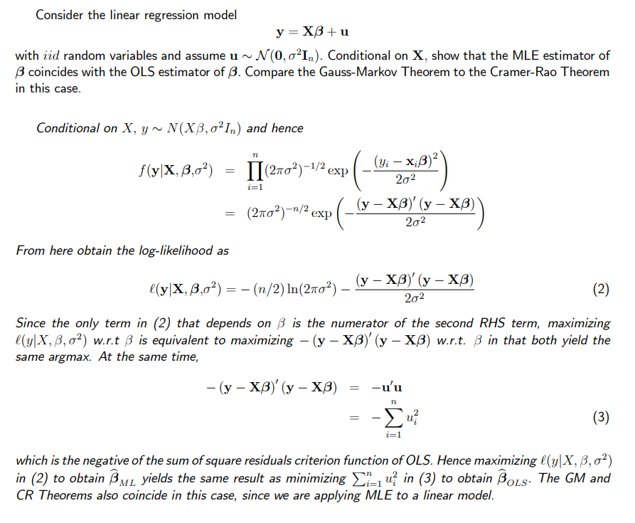 Consider the linear regression model
y = X3 + u
with iid random variables and assume u ~ N(0,0²In). Conditional on X, show that the MLE estimator of
3 coincides with the OLS estimator of 3. Compare the Gauss-Markov Theorem to the Cramer-Rao Theorem
in this case.
Conditional on X, y ~ N(XB, o² In) and hence
f(y|X, 3,0²)
=
=
From here obtain the log-likelihood as
n
(2π0²)-¹/² exp
i=1
(2πо²)-¹/² exp
(Yi - X₁3)²
20²
(y - XB)' (y - X³)
20²
l(y|X, 3,0²) = − (n/2) ln(2ño²) – (y — Xß)' (y – Xß)
20²
(2)
Since the only term in (2) that depends on ß is the numerator of the second RHS term, maximizing
l(y X, B, 0²) w.r.t 3 is equivalent to maximizing - (y - XB)' (y - XB) w.r.t. ß in that both yield the
same argmax. At the same time,
- (y - XB)' (y - X³)
=
-u'u
n
-Σu²
i=1
(3)
which is the negative of the sum of square residuals criterion function of OLS. Hence maximizing (y|X, B, 0²)
in (2) to obtain BML yields the same result as minimizing ₁ u²in (3) to obtain BOLS. The GM and
CR Theorems also coincide in this case, since we are applying MLE to a linear model.